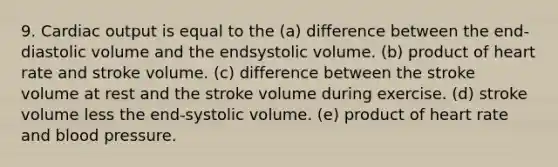 9. <a href='https://www.questionai.com/knowledge/kyxUJGvw35-cardiac-output' class='anchor-knowledge'>cardiac output</a> is equal to the (a) difference between the end-diastolic volume and the endsystolic volume. (b) product of heart rate and stroke volume. (c) difference between the stroke volume at rest and the stroke volume during exercise. (d) stroke volume less the end-systolic volume. (e) product of heart rate and <a href='https://www.questionai.com/knowledge/kD0HacyPBr-blood-pressure' class='anchor-knowledge'>blood pressure</a>.