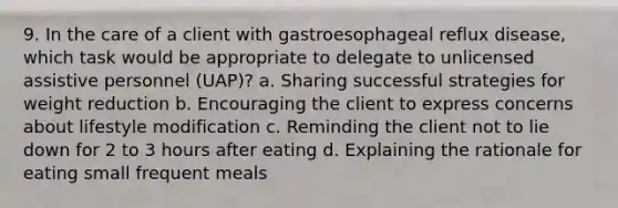 9. In the care of a client with gastroesophageal reflux disease, which task would be appropriate to delegate to unlicensed assistive personnel (UAP)? a. Sharing successful strategies for weight reduction b. Encouraging the client to express concerns about lifestyle modification c. Reminding the client not to lie down for 2 to 3 hours after eating d. Explaining the rationale for eating small frequent meals