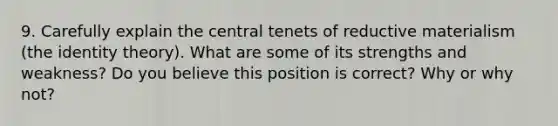 9. Carefully explain the central tenets of reductive materialism (the identity theory). What are some of its strengths and weakness? Do you believe this position is correct? Why or why not?