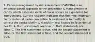 9. Caries management by risk assessment (CAMBRA) is an evidence-based approach to the prevention & management of caries, which assesses levels of risk & serves as a guideline for interventions. Current research indicates that the most important factor in dental caries prevention & treatment is to modify & correct the dental biofilm & transform oral factors to favor dental health. A. Both statements are true. B. Both statements are false. C. The first statement is true, and the second statement is false. D. The first statement is false, and the second statement is true.