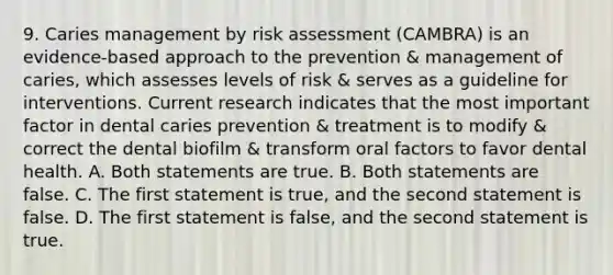 9. Caries management by risk assessment (CAMBRA) is an evidence-based approach to the prevention & management of caries, which assesses levels of risk & serves as a guideline for interventions. Current research indicates that the most important factor in dental caries prevention & treatment is to modify & correct the dental biofilm & transform oral factors to favor dental health. A. Both statements are true. B. Both statements are false. C. The first statement is true, and the second statement is false. D. The first statement is false, and the second statement is true.