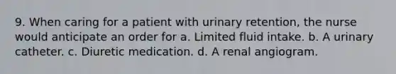 9. When caring for a patient with urinary retention, the nurse would anticipate an order for a. Limited fluid intake. b. A urinary catheter. c. Diuretic medication. d. A renal angiogram.