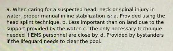 9. When caring for a suspected head, neck or spinal injury in water, proper manual inline stabilization is: a. Provided using the head splint technique. b. Less important than on land due to the support provided by the water. c. The only necessary technique needed if EMS personnel are close by. d. Provided by bystanders if the lifeguard needs to clear the pool.