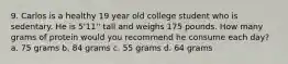 9. Carlos is a healthy 19 year old college student who is sedentary. He is 5'11'' tall and weighs 175 pounds. How many grams of protein would you recommend he consume each day? a. 75 grams b. 84 grams c. 55 grams d. 64 grams