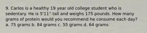 9. Carlos is a healthy 19 year old college student who is sedentary. He is 5'11'' tall and weighs 175 pounds. How many grams of protein would you recommend he consume each day? a. 75 grams b. 84 grams c. 55 grams d. 64 grams