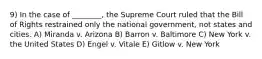 9) In the case of ________, the Supreme Court ruled that the Bill of Rights restrained only the national government, not states and cities. A) Miranda v. Arizona B) Barron v. Baltimore C) New York v. the United States D) Engel v. Vitale E) Gitlow v. New York