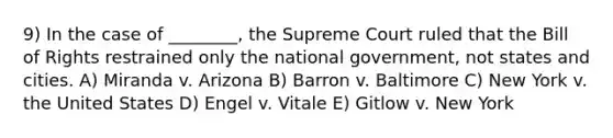 9) In the case of ________, the Supreme Court ruled that the Bill of Rights restrained only the national government, not states and cities. A) Miranda v. Arizona B) Barron v. Baltimore C) New York v. the United States D) Engel v. Vitale E) Gitlow v. New York