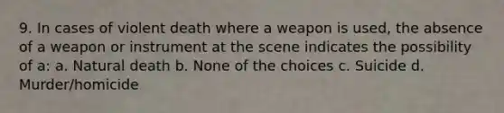 9. In cases of violent death where a weapon is used, the absence of a weapon or instrument at the scene indicates the possibility of a: a. Natural death b. None of the choices c. Suicide d. Murder/homicide