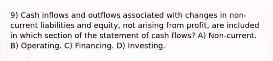 9) Cash inflows and outflows associated with changes in non-current liabilities and equity, not arising from profit, are included in which section of the statement of cash flows? A) Non-current. B) Operating. C) Financing. D) Investing.