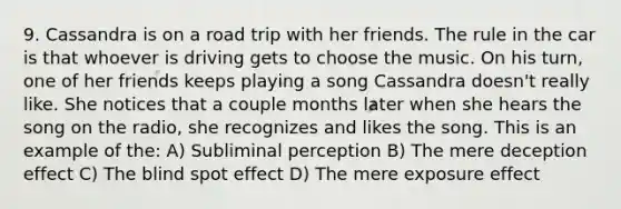 9. Cassandra is on a road trip with her friends. The rule in the car is that whoever is driving gets to choose the music. On his turn, one of her friends keeps playing a song Cassandra doesn't really like. She notices that a couple months later when she hears the song on the radio, she recognizes and likes the song. This is an example of the: A) Subliminal perception B) The mere deception effect C) The blind spot effect D) The mere exposure effect