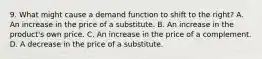 9. What might cause a demand function to shift to the right? A. An increase in the price of a substitute. B. An increase in the product's own price. C. An increase in the price of a complement. D. A decrease in the price of a substitute.