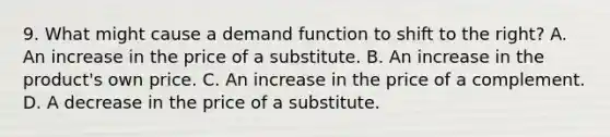 9. What might cause a demand function to shift to the right? A. An increase in the price of a substitute. B. An increase in the product's own price. C. An increase in the price of a complement. D. A decrease in the price of a substitute.