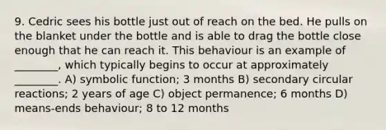 9. Cedric sees his bottle just out of reach on the bed. He pulls on the blanket under the bottle and is able to drag the bottle close enough that he can reach it. This behaviour is an example of ________, which typically begins to occur at approximately ________. A) symbolic function; 3 months B) secondary circular reactions; 2 years of age C) object permanence; 6 months D) means-ends behaviour; 8 to 12 months