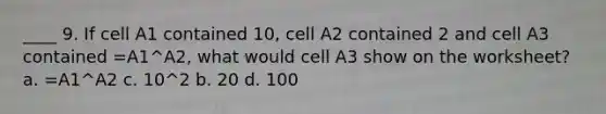 ____ 9. If cell A1 contained 10, cell A2 contained 2 and cell A3 contained =A1^A2, what would cell A3 show on the worksheet? a. =A1^A2 c. 10^2 b. 20 d. 100