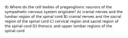 9) Where do the cell bodies of preganglionic neurons of the sympathetic nervous system originate? A) cranial nerves and the lumbar region of the spinal cord B) cranial nerves and the sacral region of the spinal cord C) cervical region and sacral region of the spinal cord D) thoracic and upper lumbar regions of the spinal cord