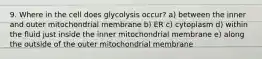 9. Where in the cell does glycolysis occur? a) between the inner and outer mitochondrial membrane b) ER c) cytoplasm d) within the fluid just inside the inner mitochondrial membrane e) along the outside of the outer mitochondrial membrane