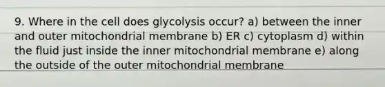 9. Where in the cell does glycolysis occur? a) between the inner and outer mitochondrial membrane b) ER c) cytoplasm d) within the fluid just inside the inner mitochondrial membrane e) along the outside of the outer mitochondrial membrane