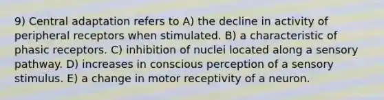 9) Central adaptation refers to A) the decline in activity of peripheral receptors when stimulated. B) a characteristic of phasic receptors. C) inhibition of nuclei located along a sensory pathway. D) increases in conscious perception of a sensory stimulus. E) a change in motor receptivity of a neuron.