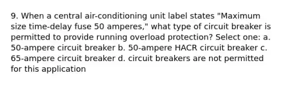 9. When a central air-conditioning unit label states "Maximum size time-delay fuse 50 amperes," what type of circuit breaker is permitted to provide running overload protection? Select one: a. 50-ampere circuit breaker b. 50-ampere HACR circuit breaker c. 65-ampere circuit breaker d. circuit breakers are not permitted for this application