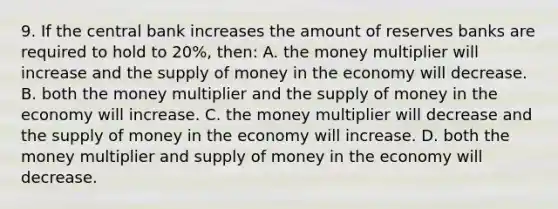 9. If the central bank increases the amount of reserves banks are required to hold to 20%, then: A. the money multiplier will increase and the supply of money in the economy will decrease. B. both the money multiplier and the supply of money in the economy will increase. C. the money multiplier will decrease and the supply of money in the economy will increase. D. both the money multiplier and supply of money in the economy will decrease.