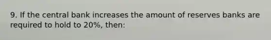 9. If the central bank increases the amount of reserves banks are required to hold to 20%, then: