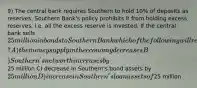 9) The central bank requires Southern to hold 10% of deposits as reserves. Southern Bank's policy prohibits it from holding excess reserves, i.e. all the excess reserve is invested. If the central bank sells 25 million in bonds to Southern Bank which of the following will result? A) the money supply in the economy decreases B) Southern's net worth increases by25 million C) decrease in Southern's bond assets by 25 million D) increase in Southern's loan assets of25 million