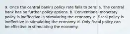 9. Once the central bank's policy rate falls to zero: a. The central bank has no further policy options. b. Conventional monetary policy is ineffective in stimulating the economy. c. Fiscal policy is ineffective in stimulating the economy. d. Only fiscal policy can be effective in stimulating the economy.