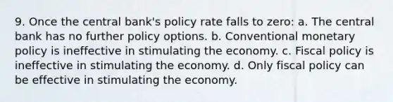 9. Once the central bank's policy rate falls to zero: a. The central bank has no further policy options. b. Conventional monetary policy is ineffective in stimulating the economy. c. Fiscal policy is ineffective in stimulating the economy. d. Only fiscal policy can be effective in stimulating the economy.