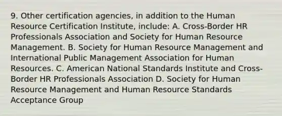 9. Other certification agencies, in addition to the Human Resource Certification Institute, include: A. Cross-Border HR Professionals Association and Society for Human Resource Management. B. Society for Human Resource Management and International Public Management Association for Human Resources. C. American National Standards Institute and Cross-Border HR Professionals Association D. Society for Human Resource Management and Human Resource Standards Acceptance Group