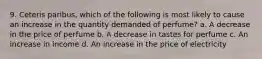 9. Ceteris paribus, which of the following is most likely to cause an increase in the quantity demanded of perfume? a. A decrease in the price of perfume b. A decrease in tastes for perfume c. An increase in income d. An increase in the price of electricity