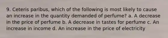 9. Ceteris paribus, which of the following is most likely to cause an increase in the quantity demanded of perfume? a. A decrease in the price of perfume b. A decrease in tastes for perfume c. An increase in income d. An increase in the price of electricity