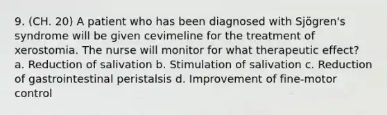 9. (CH. 20) A patient who has been diagnosed with Sjögren's syndrome will be given cevimeline for the treatment of xerostomia. The nurse will monitor for what therapeutic effect? a. Reduction of salivation b. Stimulation of salivation c. Reduction of gastrointestinal peristalsis d. Improvement of fine-motor control