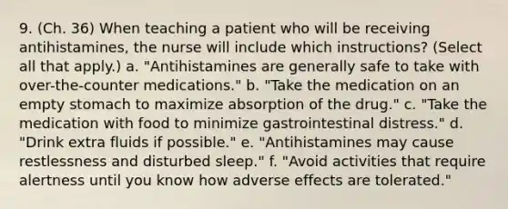 9. (Ch. 36) When teaching a patient who will be receiving antihistamines, the nurse will include which instructions? (Select all that apply.) a. "Antihistamines are generally safe to take with over-the-counter medications." b. "Take the medication on an empty stomach to maximize absorption of the drug." c. "Take the medication with food to minimize gastrointestinal distress." d. "Drink extra fluids if possible." e. "Antihistamines may cause restlessness and disturbed sleep." f. "Avoid activities that require alertness until you know how adverse effects are tolerated."