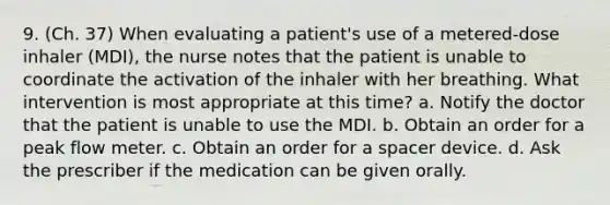 9. (Ch. 37) When evaluating a patient's use of a metered-dose inhaler (MDI), the nurse notes that the patient is unable to coordinate the activation of the inhaler with her breathing. What intervention is most appropriate at this time? a. Notify the doctor that the patient is unable to use the MDI. b. Obtain an order for a peak flow meter. c. Obtain an order for a spacer device. d. Ask the prescriber if the medication can be given orally.