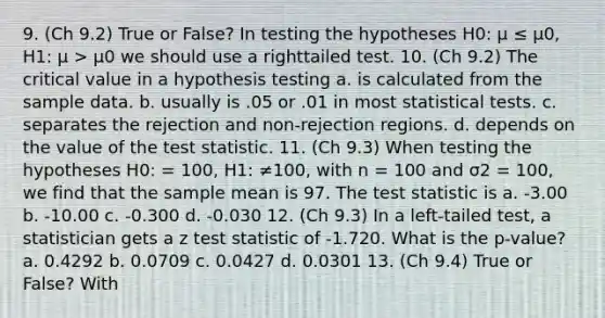 9. (Ch 9.2) True or False? In testing the hypotheses H0: μ ≤ μ0, H1: μ > μ0 we should use a righttailed test. 10. (Ch 9.2) The critical value in a hypothesis testing a. is calculated from the sample data. b. usually is .05 or .01 in most statistical tests. c. separates the rejection and non-rejection regions. d. depends on the value of the test statistic. 11. (Ch 9.3) When testing the hypotheses H0: = 100, H1: ≠100, with n = 100 and σ2 = 100, we find that the sample mean is 97. The test statistic is a. -3.00 b. -10.00 c. -0.300 d. -0.030 12. (Ch 9.3) In a left-tailed test, a statistician gets a z test statistic of -1.720. What is the p-value? a. 0.4292 b. 0.0709 c. 0.0427 d. 0.0301 13. (Ch 9.4) True or False? With