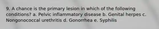 9. A chance is the primary lesion in which of the following conditions? a. Pelvic inflammatory disease b. Genital herpes c. Nongonococcal urethritis d. Gonorrhea e. Syphilis