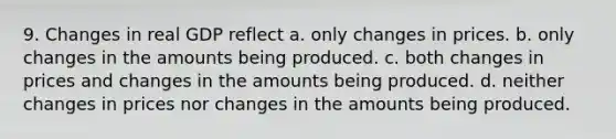 9. Changes in real GDP reflect a. only changes in prices. b. only changes in the amounts being produced. c. both changes in prices and changes in the amounts being produced. d. neither changes in prices nor changes in the amounts being produced.