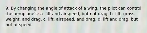 9. By changing the angle of attack of a wing, the pilot can control the aeroplane's: a. lift and airspeed, but not drag. b. lift, gross weight, and drag. c. lift, airspeed, and drag. d. lift and drag, but not airspeed.