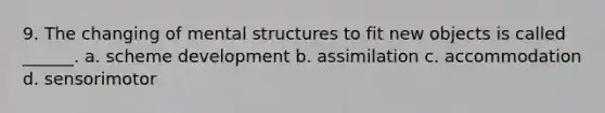 9. The changing of mental structures to fit new objects is called ______. a. scheme development b. assimilation c. accommodation d. sensorimotor