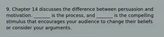 9. Chapter 14 discusses the difference between persuasion and motivation. _______ is the process, and _______ is the compelling stimulus that encourages your audience to change their beliefs or consider your arguments.