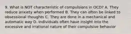 9. What is NOT characteristic of compulsions in OCD? A. They reduce anxiety when performed B. They can often be linked to obsessional thoughts C. They are done in a mechanical and automatic way D. Individuals often have insight into the excessive and irrational nature of their compulsive behavior