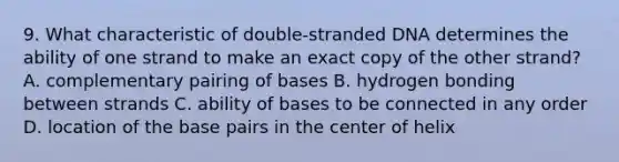 9. What characteristic of double-stranded DNA determines the ability of one strand to make an exact copy of the other strand? A. complementary pairing of bases B. hydrogen bonding between strands C. ability of bases to be connected in any order D. location of the base pairs in the center of helix