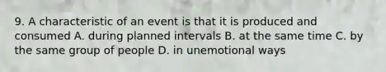 9. A characteristic of an event is that it is produced and consumed A. during planned intervals B. at the same time C. by the same group of people D. in unemotional ways