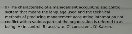 9) The characteristic of a management accounting and control system that means the language used and the technical methods of producing management accounting information not conflict within various parts of the organization is referred to as being: A) in control. B) accurate. C) consistent. D) Kaizen.