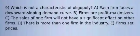 9) Which is not a characteristic of oligopoly? A) Each firm faces a downward-sloping demand curve. B) Firms are profit-maximizers. C) The sales of one firm will not have a significant effect on other firms. D) There is more than one firm in the industry. E) Firms set prices.