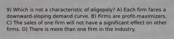 9) Which is not a characteristic of oligopoly? A) Each firm faces a downward-sloping demand curve. B) Firms are profit-maximizers. C) The sales of one firm will not have a significant effect on other firms. D) There is more than one firm in the industry.