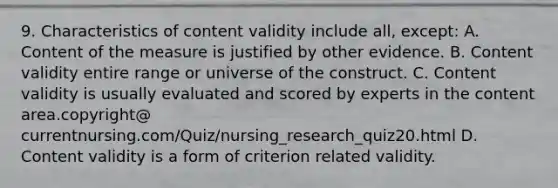 9. Characteristics of content validity include all, except: A. Content of the measure is justified by other evidence. B. Content validity entire range or universe of the construct. C. Content validity is usually evaluated and scored by experts in the content area.copyright@ currentnursing.com/Quiz/nursing_research_quiz20.html D. Content validity is a form of criterion related validity.