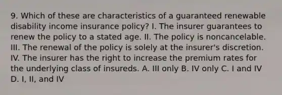 9. Which of these are characteristics of a guaranteed renewable disability income insurance policy? I. The insurer guarantees to renew the policy to a stated age. II. The policy is noncancelable. III. The renewal of the policy is solely at the insurer's discretion. IV. The insurer has the right to increase the premium rates for the underlying class of insureds. A. III only B. IV only C. I and IV D. I, II, and IV