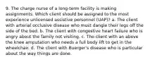 9. The charge nurse of a long-term facility is making assignments. Which client should be assigned to the most experience unlicensed assistive personnel (UAP)? a. The client with arterial occlusive disease who must dangle their legs off the side of the bed. b. The client with congestive heart failure who is angry about the family not visiting. c. The client with an above the knee amputation who needs a full body lift to get in the wheelchair. d. The client with Buerger's disease who is particular about the way things are done.