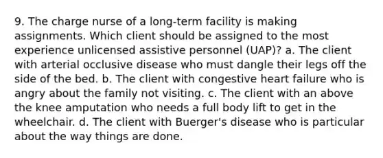 9. The charge nurse of a long-term facility is making assignments. Which client should be assigned to the most experience unlicensed assistive personnel (UAP)? a. The client with arterial occlusive disease who must dangle their legs off the side of the bed. b. The client with congestive heart failure who is angry about the family not visiting. c. The client with an above the knee amputation who needs a full body lift to get in the wheelchair. d. The client with Buerger's disease who is particular about the way things are done.